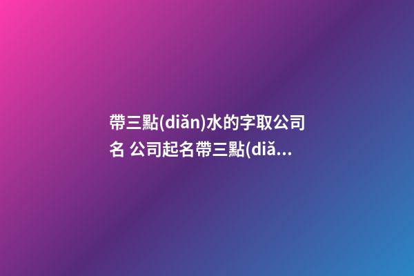帶三點(diǎn)水的字取公司名 公司起名帶三點(diǎn)水的字-第1張-公司起名-玄機(jī)派